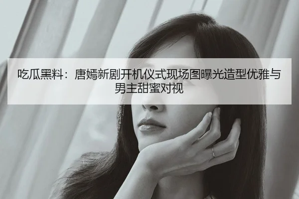 吃瓜黑料：唐嫣新剧开机仪式现场图曝光造型优雅与男主甜蜜对视